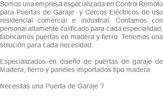 Somos una empresa especializada en Control Remoto para Puertas de Garaje y Cercos Eléctricos de uso residencial comercial e industrial. Contamos con personal altamente calificado para cada especialidad, fabricamos puertas en madera y fierro. Tenemos una solución para cada necesidad. Especializados en diseño de puertas de garaje de Madera, fierro y paneles importados tipo madera. Necesitas una Puerta de Garaje ? 